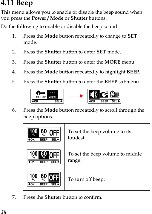  38 4.11 Beep This menu allows you to enable or disable the beep sound when you press the Power / Mode or Shutter buttons. Do the following to enable or disable the beep sound. 1. Press the Mode button repeatedly to change to SET mode. 2. Press the Shutter button to enter SET mode. 3. Press the Shutter button to enter the MORE menu.   4. Press the Mode button repeatedly to highlight BEEP. 5. Press the Shutter button to enter the BEEP submenu.          6. Press the Mode button repeatedly to scroll through the beep options.  To set the beep volume to its loudest.  To set the beep volume to middle range.  To turn off beep. 7. Press the Shutter button to confirm. 
