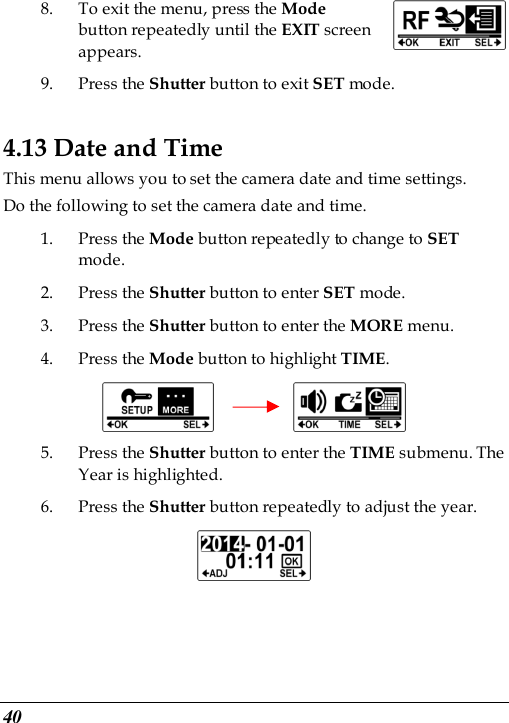  40 8. To exit the menu, press the Mode button repeatedly until the EXIT screen appears.   9. Press the Shutter button to exit SET mode. 4.13 Date and Time This menu allows you to set the camera date and time settings. Do the following to set the camera date and time. 1. Press the Mode button repeatedly to change to SET mode. 2. Press the Shutter button to enter SET mode. 3. Press the Shutter button to enter the MORE menu.   4. Press the Mode button to highlight TIME.          5. Press the Shutter button to enter the TIME submenu. The Year is highlighted. 6. Press the Shutter button repeatedly to adjust the year.  