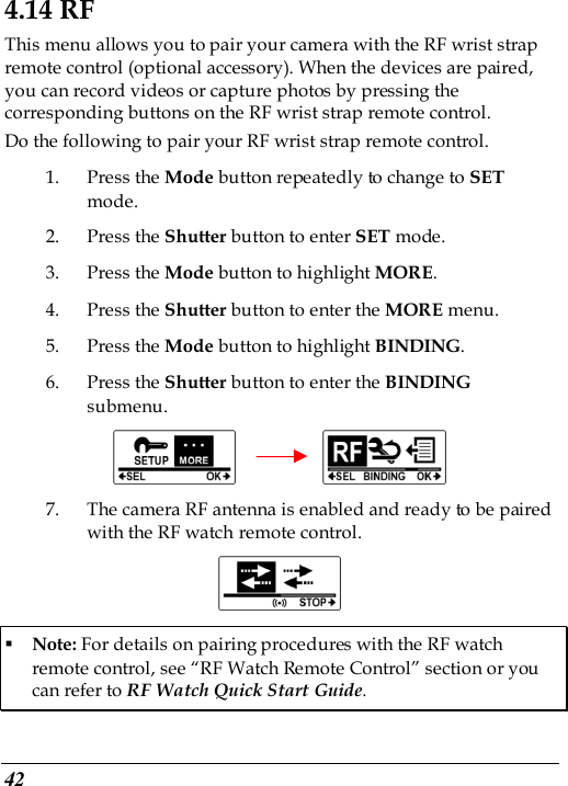  42 4.14 RF This menu allows you to pair your camera with the RF wrist strap remote control (optional accessory). When the devices are paired, you can record videos or capture photos by pressing the corresponding buttons on the RF wrist strap remote control. Do the following to pair your RF wrist strap remote control. 1. Press the Mode button repeatedly to change to SET mode. 2. Press the Shutter button to enter SET mode. 3. Press the Mode button to highlight MORE. 4. Press the Shutter button to enter the MORE menu.   5. Press the Mode button to highlight BINDING. 6. Press the Shutter button to enter the BINDING submenu.          7. The camera RF antenna is enabled and ready to be paired with the RF watch remote control.   Note: For details on pairing procedures with the RF watch remote control, see “RF Watch Remote Control” section or you can refer to RF Watch Quick Start Guide. 
