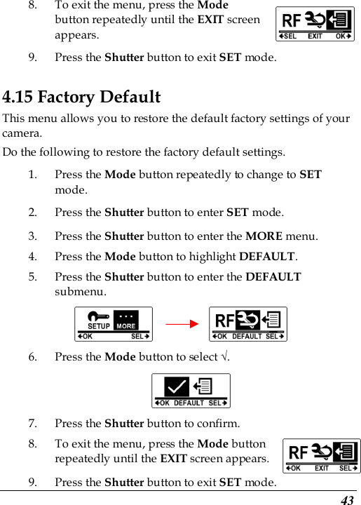  43 8. To exit the menu, press the Mode button repeatedly until the EXIT screen appears.   9. Press the Shutter button to exit SET mode. 4.15 Factory Default This menu allows you to restore the default factory settings of your camera. Do the following to restore the factory default settings. 1. Press the Mode button repeatedly to change to SET mode. 2. Press the Shutter button to enter SET mode. 3. Press the Shutter button to enter the MORE menu.   4. Press the Mode button to highlight DEFAULT. 5. Press the Shutter button to enter the DEFAULT submenu.            6. Press the Mode button to select √.  7. Press the Shutter button to confirm. 8. To exit the menu, press the Mode button repeatedly until the EXIT screen appears.   9. Press the Shutter button to exit SET mode. 