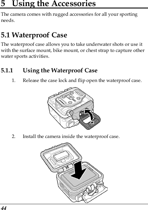  44 5 Using the Accessories The camera comes with rugged accessories for all your sporting needs. 5.1 Waterproof Case The waterproof case allows you to take underwater shots or use it with the surface mount, bike mount, or chest strap to capture other water sports activities. 5.1.1 Using the Waterproof Case 1. Release the case lock and flip open the waterproof case.  2. Install the camera inside the waterproof case.  