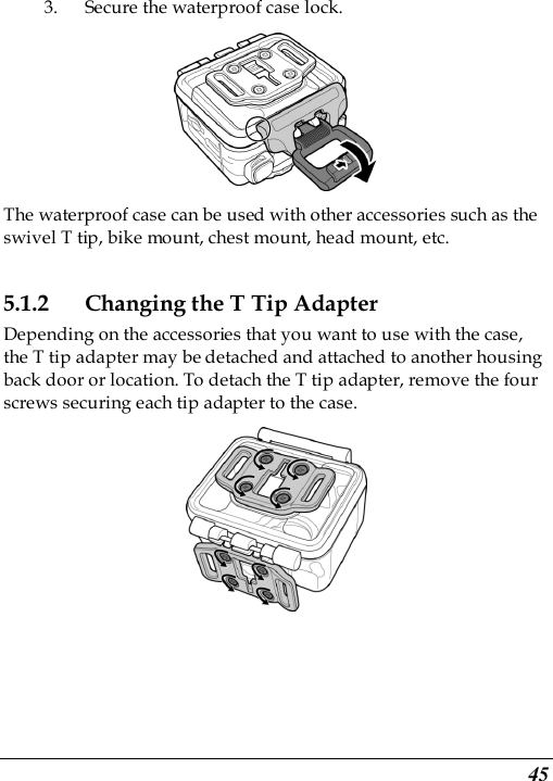  45 3. Secure the waterproof case lock.  The waterproof case can be used with other accessories such as the swivel T tip, bike mount, chest mount, head mount, etc. 5.1.2 Changing the T Tip Adapter Depending on the accessories that you want to use with the case, the T tip adapter may be detached and attached to another housing back door or location. To detach the T tip adapter, remove the four screws securing each tip adapter to the case.  