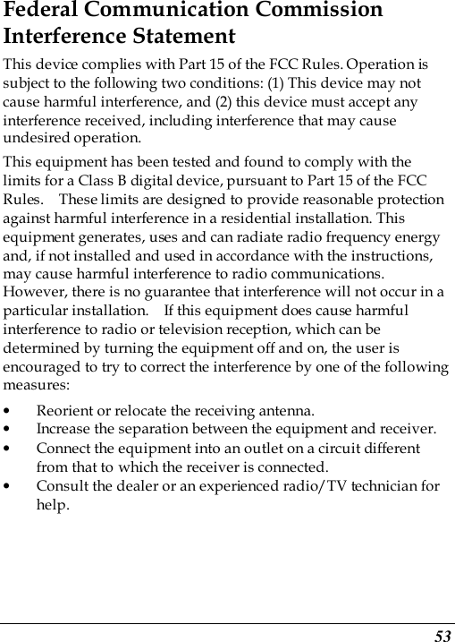  53 Federal Communication Commission Interference Statement This device complies with Part 15 of the FCC Rules. Operation is subject to the following two conditions: (1) This device may not cause harmful interference, and (2) this device must accept any interference received, including interference that may cause undesired operation. This equipment has been tested and found to comply with the limits for a Class B digital device, pursuant to Part 15 of the FCC Rules.    These limits are designed to provide reasonable protection against harmful interference in a residential installation. This equipment generates, uses and can radiate radio frequency energy and, if not installed and used in accordance with the instructions, may cause harmful interference to radio communications.   However, there is no guarantee that interference will not occur in a particular installation.    If this equipment does cause harmful interference to radio or television reception, which can be determined by turning the equipment off and on, the user is encouraged to try to correct the interference by one of the following measures: • Reorient or relocate the receiving antenna. • Increase the separation between the equipment and receiver. • Connect the equipment into an outlet on a circuit different from that to which the receiver is connected. • Consult the dealer or an experienced radio/TV technician for help. 