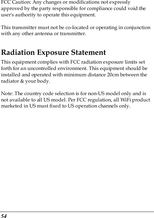  54 FCC Caution: Any changes or modifications not expressly approved by the party responsible for compliance could void the user&apos;s authority to operate this equipment.  This transmitter must not be co-located or operating in conjunction with any other antenna or transmitter. Radiation Exposure Statement This equipment complies with FCC radiation exposure limits set forth for an uncontrolled environment. This equipment should be installed and operated with minimum distance 20cm between the radiator &amp; your body.  Note: The country code selection is for non-US model only and is not available to all US model. Per FCC regulation, all WiFi product marketed in US must fixed to US operation channels only. 