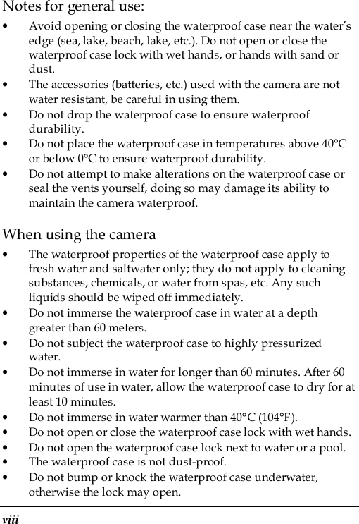 viii Notes for general use: • Avoid opening or closing the waterproof case near the water’s edge (sea, lake, beach, lake, etc.). Do not open or close the waterproof case lock with wet hands, or hands with sand or dust. • The accessories (batteries, etc.) used with the camera are not water resistant, be careful in using them. • Do not drop the waterproof case to ensure waterproof durability. • Do not place the waterproof case in temperatures above 40°C or below 0°C to ensure waterproof durability. • Do not attempt to make alterations on the waterproof case or seal the vents yourself, doing so may damage its ability to maintain the camera waterproof. When using the camera • The waterproof properties of the waterproof case apply to fresh water and saltwater only; they do not apply to cleaning substances, chemicals, or water from spas, etc. Any such liquids should be wiped off immediately. • Do not immerse the waterproof case in water at a depth greater than 60 meters. • Do not subject the waterproof case to highly pressurized water. • Do not immerse in water for longer than 60 minutes. After 60 minutes of use in water, allow the waterproof case to dry for at least 10 minutes. • Do not immerse in water warmer than 40°C (104°F). • Do not open or close the waterproof case lock with wet hands. • Do not open the waterproof case lock next to water or a pool. • The waterproof case is not dust-proof. • Do not bump or knock the waterproof case underwater, otherwise the lock may open. 