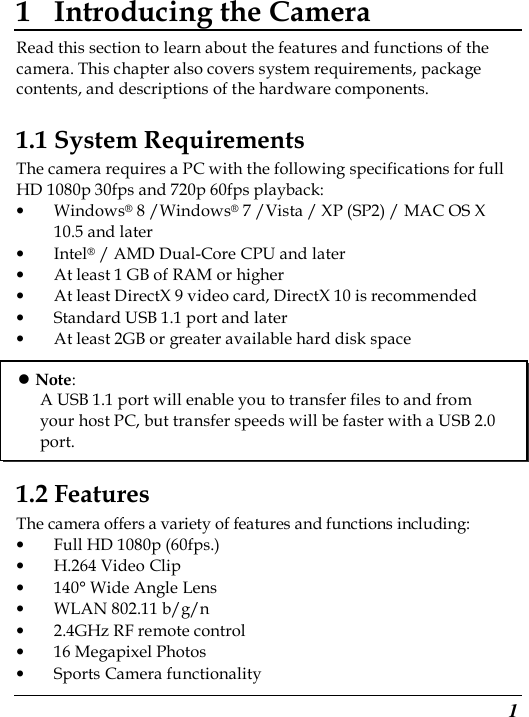  1 1 Introducing the Camera Read this section to learn about the features and functions of the camera. This chapter also covers system requirements, package contents, and descriptions of the hardware components. 1.1 System Requirements The camera requires a PC with the following specifications for full HD 1080p 30fps and 720p 60fps playback: • Windows® 8 /Windows® 7 /Vista / XP (SP2) / MAC OS X 10.5 and later • Intel® / AMD Dual-Core CPU and later • At least 1 GB of RAM or higher • At least DirectX 9 video card, DirectX 10 is recommended   • Standard USB 1.1 port and later • At least 2GB or greater available hard disk space       1.2 Features The camera offers a variety of features and functions including: • Full HD 1080p (60fps.) • H.264 Video Clip • 140° Wide Angle Lens • WLAN 802.11 b/g/n • 2.4GHz RF remote control • 16 Megapixel Photos • Sports Camera functionality  Note: A USB 1.1 port will enable you to transfer files to and from your host PC, but transfer speeds will be faster with a USB 2.0 port. 