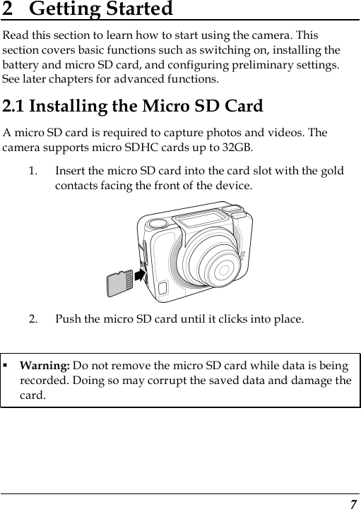  7 2 Getting Started Read this section to learn how to start using the camera. This section covers basic functions such as switching on, installing the battery and micro SD card, and configuring preliminary settings. See later chapters for advanced functions. 2.1 Installing the Micro SD Card A micro SD card is required to capture photos and videos. The camera supports micro SDHC cards up to 32GB. 1. Insert the micro SD card into the card slot with the gold contacts facing the front of the device.    2. Push the micro SD card until it clicks into place.  Warning: Do not remove the micro SD card while data is being recorded. Doing so may corrupt the saved data and damage the card. 
