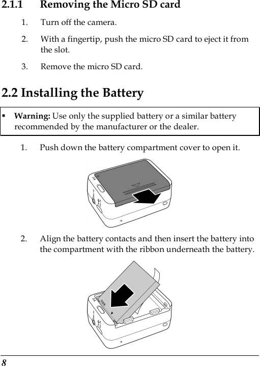  8 2.1.1 Removing the Micro SD card 1. Turn off the camera. 2. With a fingertip, push the micro SD card to eject it from the slot. 3. Remove the micro SD card. 2.2 Installing the Battery  Warning: Use only the supplied battery or a similar battery recommended by the manufacturer or the dealer. 1. Push down the battery compartment cover to open it.  2. Align the battery contacts and then insert the battery into the compartment with the ribbon underneath the battery.  