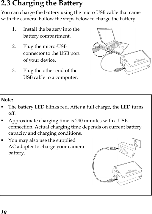  10 2.3 Charging the Battery You can charge the battery using the micro USB cable that came with the camera. Follow the steps below to charge the battery. 1. Install the battery into the battery compartment. 2. Plug the micro-USB connector to the USB port of your device.   3. Plug the other end of the USB cable to a computer.  Note:    The battery LED blinks red. After a full charge, the LED turns off.    Approximate charging time is 240 minutes with a USB connection. Actual charging time depends on current battery capacity and charging conditions.    You may also use the supplied   AC adapter to charge your camera   battery.       
