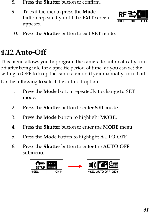  41 8. Press the Shutter button to confirm. 9. To exit the menu, press the Mode button repeatedly until the EXIT screen appears. 10. Press the Shutter button to exit SET mode.   4.12 Auto-Off This menu allows you to program the camera to automatically turn off after being idle for a specific period of time, or you can set the setting to OFF to keep the camera on until you manually turn it off. Do the following to select the auto-off option. 1. Press the Mode button repeatedly to change to SET mode. 2. Press the Shutter button to enter SET mode. 3. Press the Mode button to highlight MORE. 4. Press the Shutter button to enter the MORE menu.   5. Press the Mode button to highlight AUTO-OFF. 6. Press the Shutter button to enter the AUTO-OFF submenu.            