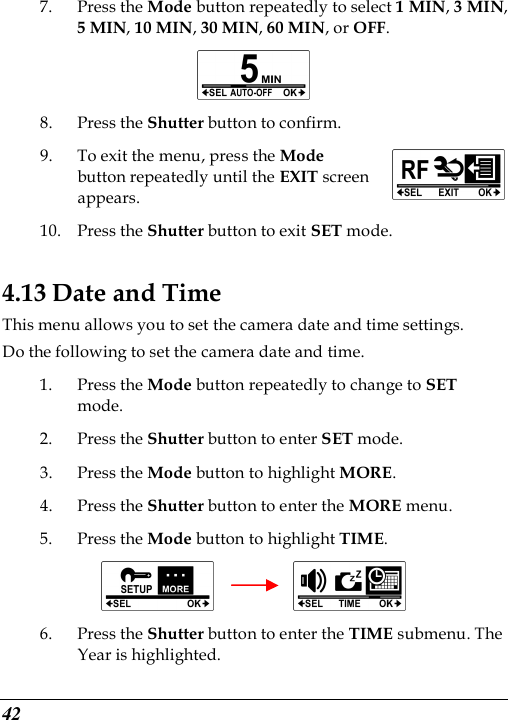  42 7. Press the Mode button repeatedly to select 1 MIN, 3 MIN, 5 MIN, 10 MIN, 30 MIN, 60 MIN, or OFF.  8. Press the Shutter button to confirm. 9. To exit the menu, press the Mode button repeatedly until the EXIT screen appears.   10. Press the Shutter button to exit SET mode. 4.13 Date and Time This menu allows you to set the camera date and time settings. Do the following to set the camera date and time. 1. Press the Mode button repeatedly to change to SET mode. 2. Press the Shutter button to enter SET mode. 3. Press the Mode button to highlight MORE. 4. Press the Shutter button to enter the MORE menu.   5. Press the Mode button to highlight TIME.          6. Press the Shutter button to enter the TIME submenu. The Year is highlighted.  