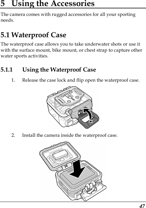  47 5 Using the Accessories The camera comes with rugged accessories for all your sporting needs. 5.1 Waterproof Case The waterproof case allows you to take underwater shots or use it with the surface mount, bike mount, or chest strap to capture other water sports activities. 5.1.1 Using the Waterproof Case 1. Release the case lock and flip open the waterproof case.  2. Install the camera inside the waterproof case.  