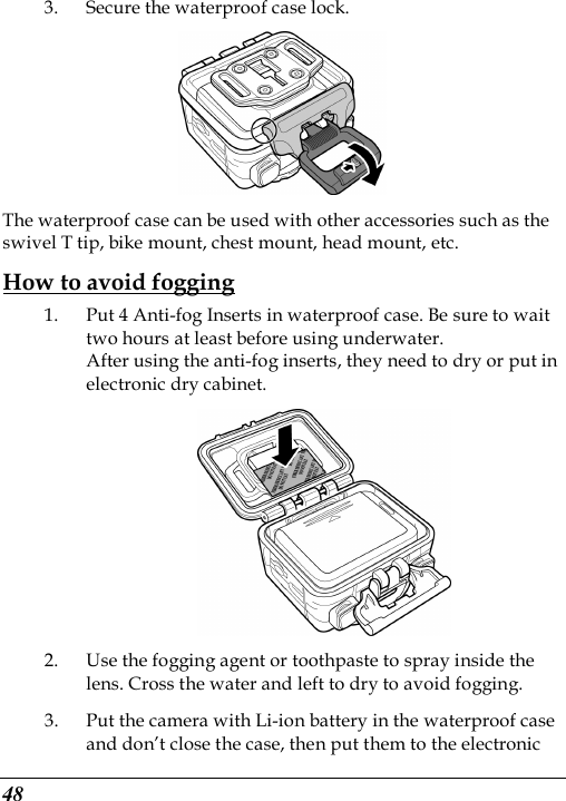  48 3. Secure the waterproof case lock.  The waterproof case can be used with other accessories such as the swivel T tip, bike mount, chest mount, head mount, etc. How to avoid fogging 1. Put 4 Anti-fog Inserts in waterproof case. Be sure to wait two hours at least before using underwater. After using the anti-fog inserts, they need to dry or put in electronic dry cabinet.  2. Use the fogging agent or toothpaste to spray inside the lens. Cross the water and left to dry to avoid fogging. 3. Put the camera with Li-ion battery in the waterproof case and don’t close the case, then put them to the electronic 