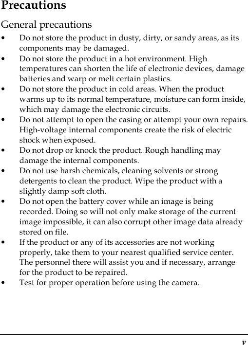  v Precautions General precautions • Do not store the product in dusty, dirty, or sandy areas, as its components may be damaged. • Do not store the product in a hot environment. High temperatures can shorten the life of electronic devices, damage batteries and warp or melt certain plastics. • Do not store the product in cold areas. When the product warms up to its normal temperature, moisture can form inside, which may damage the electronic circuits. • Do not attempt to open the casing or attempt your own repairs. High-voltage internal components create the risk of electric shock when exposed. • Do not drop or knock the product. Rough handling may damage the internal components. • Do not use harsh chemicals, cleaning solvents or strong detergents to clean the product. Wipe the product with a slightly damp soft cloth. • Do not open the battery cover while an image is being recorded. Doing so will not only make storage of the current image impossible, it can also corrupt other image data already stored on file. • If the product or any of its accessories are not working properly, take them to your nearest qualified service center. The personnel there will assist you and if necessary, arrange for the product to be repaired. • Test for proper operation before using the camera. 