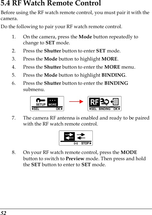  52 5.4 RF Watch Remote Control Before using the RF watch remote control, you must pair it with the camera.   Do the following to pair your RF watch remote control. 1. On the camera, press the Mode button repeatedly to change to SET mode. 2. Press the Shutter button to enter SET mode. 3. Press the Mode button to highlight MORE. 4. Press the Shutter button to enter the MORE menu.   5. Press the Mode button to highlight BINDING. 6. Press the Shutter button to enter the BINDING submenu.          7. The camera RF antenna is enabled and ready to be paired with the RF watch remote control.  8. On your RF watch remote control, press the MODE button to switch to Preview mode. Then press and hold the SET button to enter to SET mode. 