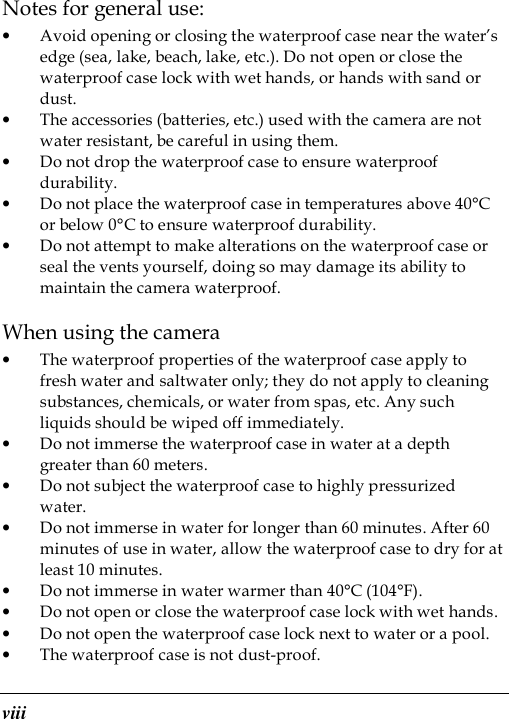  viii Notes for general use: • Avoid opening or closing the waterproof case near the water’s edge (sea, lake, beach, lake, etc.). Do not open or close the waterproof case lock with wet hands, or hands with sand or dust. • The accessories (batteries, etc.) used with the camera are not water resistant, be careful in using them. • Do not drop the waterproof case to ensure waterproof durability. • Do not place the waterproof case in temperatures above 40°C or below 0°C to ensure waterproof durability. • Do not attempt to make alterations on the waterproof case or seal the vents yourself, doing so may damage its ability to maintain the camera waterproof. When using the camera • The waterproof properties of the waterproof case apply to fresh water and saltwater only; they do not apply to cleaning substances, chemicals, or water from spas, etc. Any such liquids should be wiped off immediately. • Do not immerse the waterproof case in water at a depth greater than 60 meters. • Do not subject the waterproof case to highly pressurized water. • Do not immerse in water for longer than 60 minutes. After 60 minutes of use in water, allow the waterproof case to dry for at least 10 minutes. • Do not immerse in water warmer than 40°C (104°F). • Do not open or close the waterproof case lock with wet hands. • Do not open the waterproof case lock next to water or a pool. • The waterproof case is not dust-proof. 