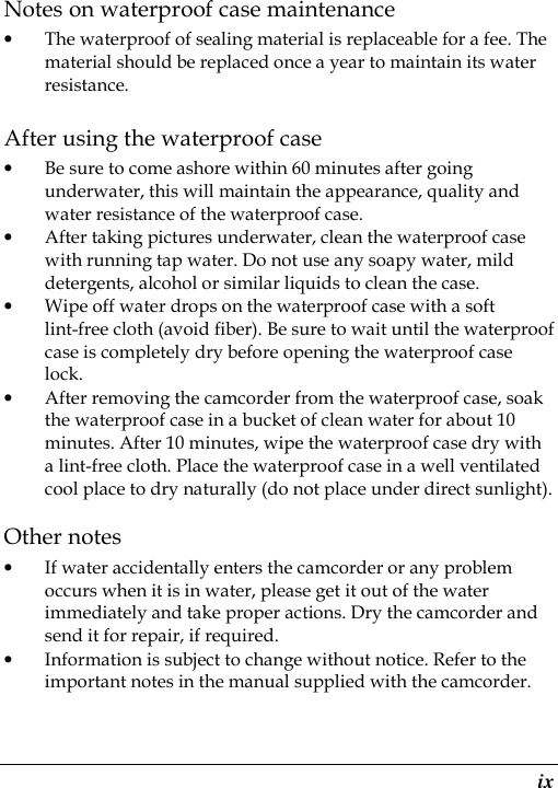  ix Notes on waterproof case maintenance • The waterproof of sealing material is replaceable for a fee. The material should be replaced once a year to maintain its water resistance. After using the waterproof case • Be sure to come ashore within 60 minutes after going underwater, this will maintain the appearance, quality and water resistance of the waterproof case. • After taking pictures underwater, clean the waterproof case with running tap water. Do not use any soapy water, mild detergents, alcohol or similar liquids to clean the case. • Wipe off water drops on the waterproof case with a soft lint-free cloth (avoid fiber). Be sure to wait until the waterproof case is completely dry before opening the waterproof case lock. • After removing the camcorder from the waterproof case, soak the waterproof case in a bucket of clean water for about 10 minutes. After 10 minutes, wipe the waterproof case dry with a lint-free cloth. Place the waterproof case in a well ventilated cool place to dry naturally (do not place under direct sunlight). Other notes • If water accidentally enters the camcorder or any problem occurs when it is in water, please get it out of the water immediately and take proper actions. Dry the camcorder and send it for repair, if required. • Information is subject to change without notice. Refer to the important notes in the manual supplied with the camcorder.  