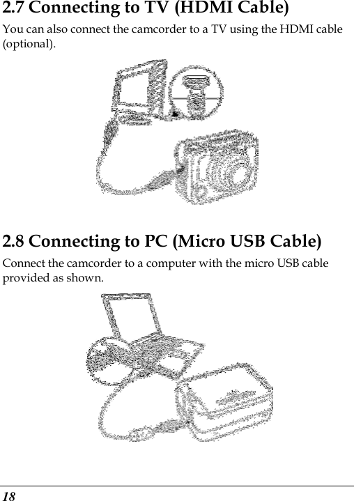 18 2.7 Connecting to TV (HDMI Cable) You can also connect the camcorder to a TV using the HDMI cable (optional).  2.8 Connecting to PC (Micro USB Cable) Connect the camcorder to a computer with the micro USB cable provided as shown.  