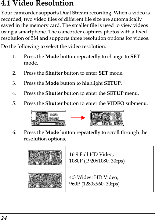  24 4.1 Video Resolution Your camcorder supports Dual Stream recording. When a video is recorded, two video files of different file size are automatically saved in the memory card. The smaller file is used to view videos using a smartphone. The camcorder captures photos with a fixed resolution of 5M and supports three resolution options for videos. Do the following to select the video resolution. 1. Press the Mode button repeatedly to change to SET mode. 2. Press the Shutter button to enter SET mode. 3. Press the Mode button to highlight SETUP. 4. Press the Shutter button to enter the SETUP menu.   5. Press the Shutter button to enter the VIDEO submenu.          6. Press the Mode button repeatedly to scroll through the resolution options.  16:9 Full HD Video, 1080P (1920x1080, 30fps)  4:3 Widest HD Video, 960P (1280x960, 30fps) 