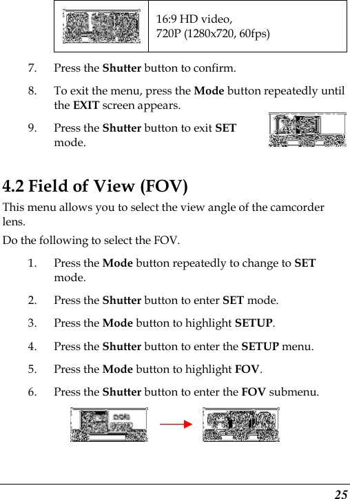 25  16:9 HD video, 720P (1280x720, 60fps) 7. Press the Shutter button to confirm. 8. To exit the menu, press the Mode button repeatedly until the EXIT screen appears.   9. Press the Shutter button to exit SET mode.   4.2 Field of View (FOV) This menu allows you to select the view angle of the camcorder lens. Do the following to select the FOV. 1. Press the Mode button repeatedly to change to SET mode. 2. Press the Shutter button to enter SET mode. 3. Press the Mode button to highlight SETUP. 4. Press the Shutter button to enter the SETUP menu.     5. Press the Mode button to highlight FOV. 6. Press the Shutter button to enter the FOV submenu.          