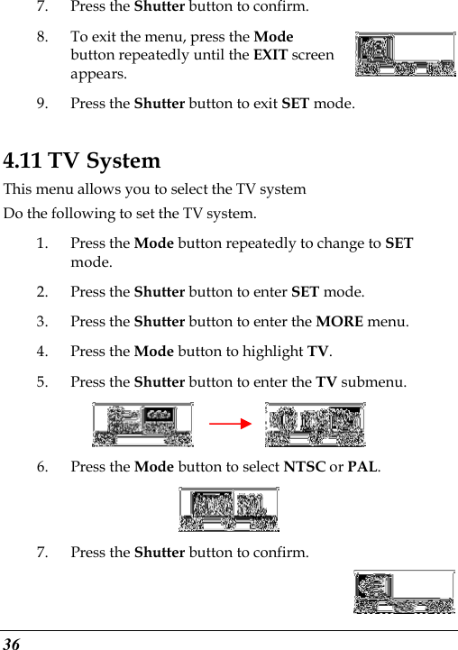  36 7. Press the Shutter button to confirm. 8. To exit the menu, press the Mode button repeatedly until the EXIT screen appears.   9. Press the Shutter button to exit SET mode. 4.11 TV System This menu allows you to select the TV system Do the following to set the TV system. 1. Press the Mode button repeatedly to change to SET mode. 2. Press the Shutter button to enter SET mode. 3. Press the Shutter button to enter the MORE menu.   4. Press the Mode button to highlight TV. 5. Press the Shutter button to enter the TV submenu.          6. Press the Mode button to select NTSC or PAL.  7. Press the Shutter button to confirm. 