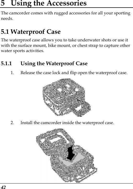  42 5 Using the Accessories The camcorder comes with rugged accessories for all your sporting needs. 5.1 Waterproof Case The waterproof case allows you to take underwater shots or use it with the surface mount, bike mount, or chest strap to capture other water sports activities. 5.1.1 Using the Waterproof Case 1. Release the case lock and flip open the waterproof case.  2. Install the camcorder inside the waterproof case.  