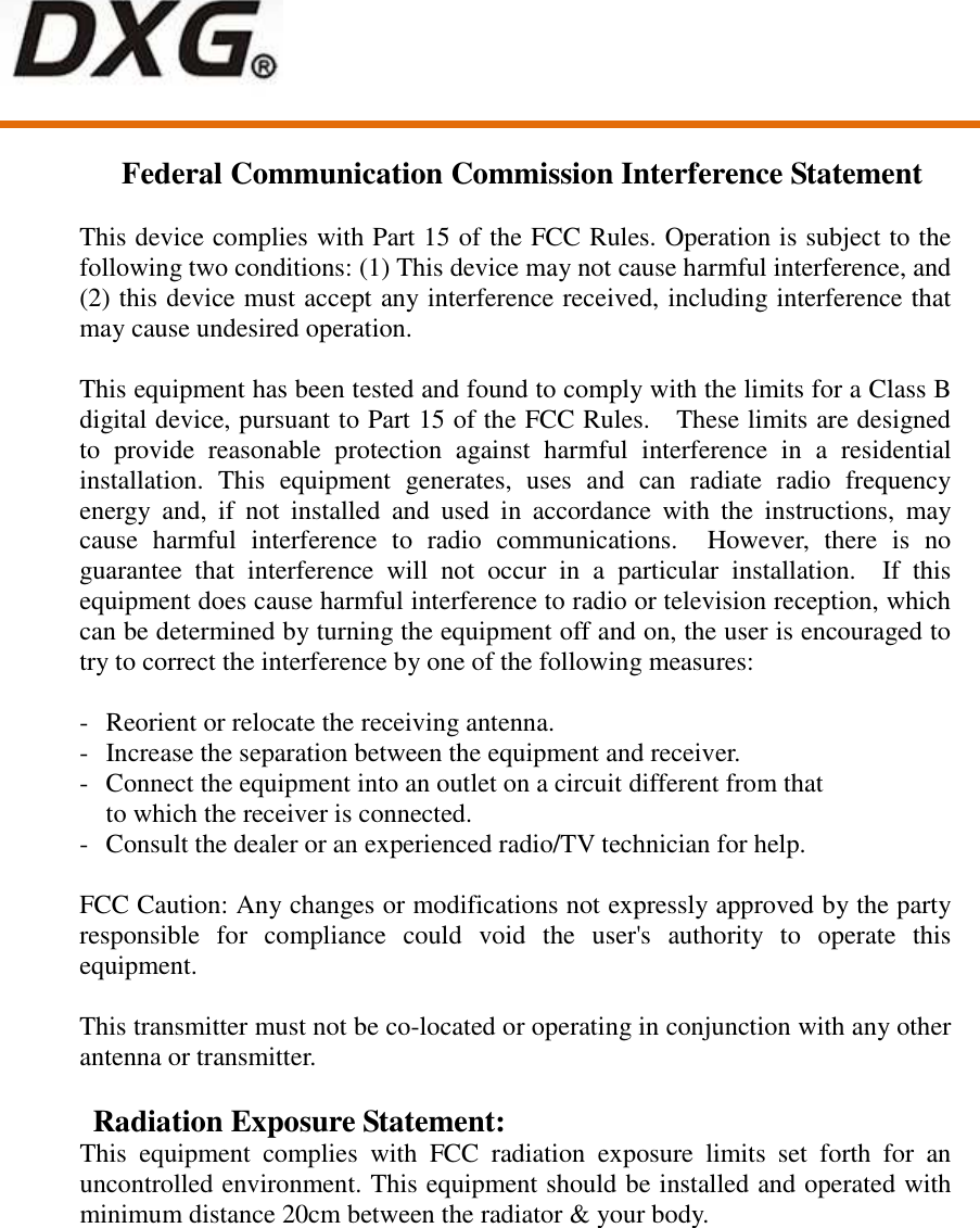      Federal Communication Commission Interference Statement  This device complies with Part 15 of the FCC Rules. Operation is subject to the following two conditions: (1) This device may not cause harmful interference, and (2) this device must accept any interference received, including interference that may cause undesired operation.  This equipment has been tested and found to comply with the limits for a Class B digital device, pursuant to Part 15 of the FCC Rules.    These limits are designed to  provide  reasonable  protection  against  harmful  interference  in  a  residential installation.  This  equipment  generates,  uses  and  can  radiate  radio  frequency energy  and,  if  not  installed  and  used  in  accordance  with  the  instructions,  may cause  harmful  interference  to  radio  communications.    However,  there  is  no guarantee  that  interference  will  not  occur  in  a  particular  installation.    If  this equipment does cause harmful interference to radio or television reception, which can be determined by turning the equipment off and on, the user is encouraged to try to correct the interference by one of the following measures:  -  Reorient or relocate the receiving antenna. -  Increase the separation between the equipment and receiver. -  Connect the equipment into an outlet on a circuit different from that to which the receiver is connected. -  Consult the dealer or an experienced radio/TV technician for help.  FCC Caution: Any changes or modifications not expressly approved by the party responsible  for  compliance  could  void  the  user&apos;s  authority  to  operate  this equipment.  This transmitter must not be co-located or operating in conjunction with any other antenna or transmitter.  Radiation Exposure Statement: This  equipment  complies  with  FCC  radiation  exposure  limits  set  forth  for  an uncontrolled environment. This equipment should be installed and operated with minimum distance 20cm between the radiator &amp; your body. 