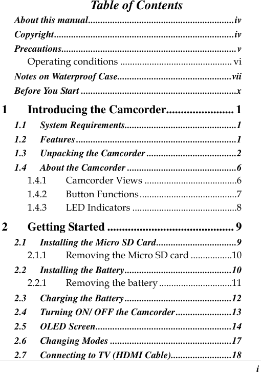  i Table of Contents About this manual............................................................iv Copyright..........................................................................iv Precautions........................................................................v Operating conditions .............................................. vi Notes on Waterproof Case...............................................vii Before You Start ................................................................x 1 Introducing the Camcorder....................... 1 1.1 System Requirements..............................................1 1.2 Features..................................................................1 1.3 Unpacking the Camcorder .....................................2 1.4 About the Camcorder .............................................6 1.4.1 Camcorder Views ......................................6 1.4.2 Button Functions........................................7 1.4.3 LED Indicators ...........................................8 2 Getting Started ........................................... 9 2.1 Installing the Micro SD Card.................................9 2.1.1 Removing the Micro SD card .................10 2.2 Installing the Battery............................................10 2.2.1 Removing the battery..............................11 2.3 Charging the Battery............................................12 2.4 Turning ON/ OFF the Camcorder.......................13 2.5 OLED Screen........................................................14 2.6 Changing Modes ..................................................17 2.7 Connecting to TV (HDMI Cable).........................18 