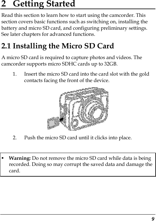  9 2 Getting Started Read this section to learn how to start using the camcorder. This section covers basic functions such as switching on, installing the battery and micro SD card, and configuring preliminary settings. See later chapters for advanced functions. 2.1 Installing the Micro SD Card A micro SD card is required to capture photos and videos. The camcorder supports micro SDHC cards up to 32GB. 1. Insert the micro SD card into the card slot with the gold contacts facing the front of the device.    2. Push the micro SD card until it clicks into place.  Warning: Do not remove the micro SD card while data is being recorded. Doing so may corrupt the saved data and damage the card. 