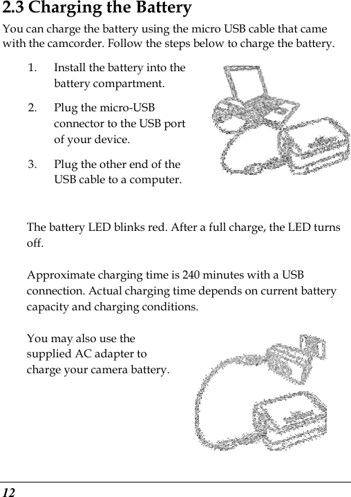  12 2.3 Charging the Battery You can charge the battery using the micro USB cable that came with the camcorder. Follow the steps below to charge the battery. 1. Install the battery into the battery compartment. 2. Plug the micro-USB connector to the USB port of your device.   3. Plug the other end of the USB cable to a computer.  The battery LED blinks red. After a full charge, the LED turns off.    Approximate charging time is 240 minutes with a USB connection. Actual charging time depends on current battery capacity and charging conditions.    You may also use the supplied AC adapter to charge your camera battery.  