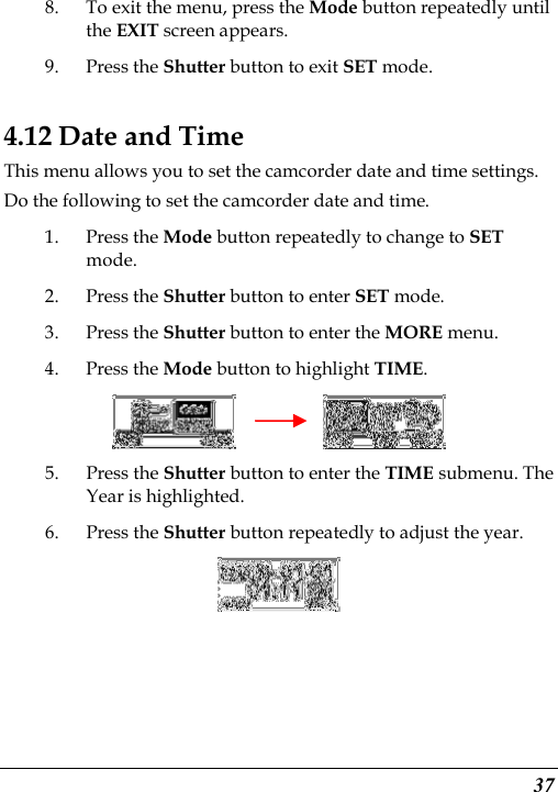  37 8. To exit the menu, press the Mode button repeatedly until the EXIT screen appears.   9. Press the Shutter button to exit SET mode. 4.12 Date and Time This menu allows you to set the camcorder date and time settings. Do the following to set the camcorder date and time. 1. Press the Mode button repeatedly to change to SET mode. 2. Press the Shutter button to enter SET mode. 3. Press the Shutter button to enter the MORE menu.   4. Press the Mode button to highlight TIME.          5. Press the Shutter button to enter the TIME submenu. The Year is highlighted. 6. Press the Shutter button repeatedly to adjust the year.  