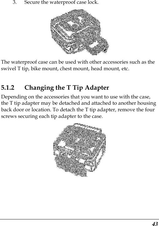  43 3. Secure the waterproof case lock.  The waterproof case can be used with other accessories such as the swivel T tip, bike mount, chest mount, head mount, etc. 5.1.2 Changing the T Tip Adapter Depending on the accessories that you want to use with the case, the T tip adapter may be detached and attached to another housing back door or location. To detach the T tip adapter, remove the four screws securing each tip adapter to the case.  