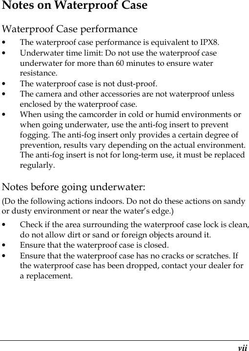  vii Notes on Waterproof Case Waterproof Case performance • The waterproof case performance is equivalent to IPX8. • Underwater time limit: Do not use the waterproof case underwater for more than 60 minutes to ensure water resistance. • The waterproof case is not dust-proof.   • The camera and other accessories are not waterproof unless enclosed by the waterproof case. • When using the camcorder in cold or humid environments or when going underwater, use the anti-fog insert to prevent fogging. The anti-fog insert only provides a certain degree of prevention, results vary depending on the actual environment. The anti-fog insert is not for long-term use, it must be replaced regularly. Notes before going underwater: (Do the following actions indoors. Do not do these actions on sandy or dusty environment or near the water’s edge.) • Check if the area surrounding the waterproof case lock is clean, do not allow dirt or sand or foreign objects around it. • Ensure that the waterproof case is closed. • Ensure that the waterproof case has no cracks or scratches. If the waterproof case has been dropped, contact your dealer for a replacement. 