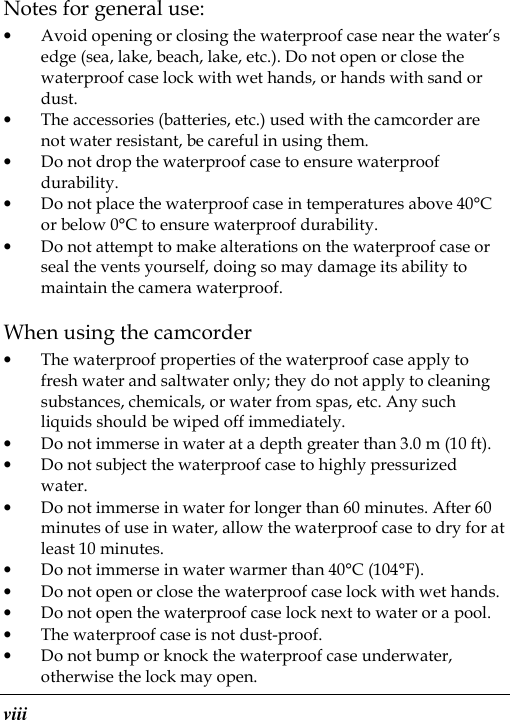  viii Notes for general use: • Avoid opening or closing the waterproof case near the water’s edge (sea, lake, beach, lake, etc.). Do not open or close the waterproof case lock with wet hands, or hands with sand or dust. • The accessories (batteries, etc.) used with the camcorder are not water resistant, be careful in using them. • Do not drop the waterproof case to ensure waterproof durability. • Do not place the waterproof case in temperatures above 40°C or below 0°C to ensure waterproof durability. • Do not attempt to make alterations on the waterproof case or seal the vents yourself, doing so may damage its ability to maintain the camera waterproof. When using the camcorder • The waterproof properties of the waterproof case apply to fresh water and saltwater only; they do not apply to cleaning substances, chemicals, or water from spas, etc. Any such liquids should be wiped off immediately. • Do not immerse in water at a depth greater than 3.0 m (10 ft). • Do not subject the waterproof case to highly pressurized water. • Do not immerse in water for longer than 60 minutes. After 60 minutes of use in water, allow the waterproof case to dry for at least 10 minutes. • Do not immerse in water warmer than 40°C (104°F). • Do not open or close the waterproof case lock with wet hands. • Do not open the waterproof case lock next to water or a pool. • The waterproof case is not dust-proof. • Do not bump or knock the waterproof case underwater, otherwise the lock may open. 