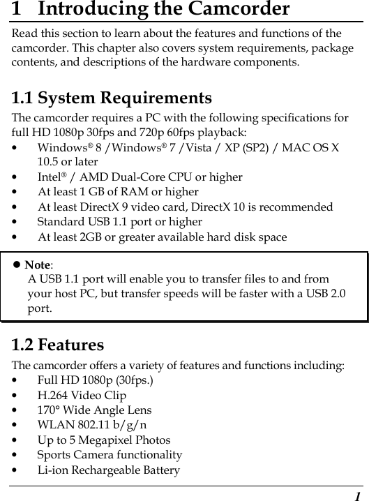  1 1 Introducing the Camcorder Read this section to learn about the features and functions of the camcorder. This chapter also covers system requirements, package contents, and descriptions of the hardware components. 1.1 System Requirements The camcorder requires a PC with the following specifications for full HD 1080p 30fps and 720p 60fps playback: • Windows® 8 /Windows® 7 /Vista / XP (SP2) / MAC OS X 10.5 or later • Intel® / AMD Dual-Core CPU or higher • At least 1 GB of RAM or higher • At least DirectX 9 video card, DirectX 10 is recommended   • Standard USB 1.1 port or higher • At least 2GB or greater available hard disk space       1.2 Features The camcorder offers a variety of features and functions including: • Full HD 1080p (30fps.) • H.264 Video Clip • 170° Wide Angle Lens • WLAN 802.11 b/g/n • Up to 5 Megapixel Photos • Sports Camera functionality • Li-ion Rechargeable Battery  Note: A USB 1.1 port will enable you to transfer files to and from your host PC, but transfer speeds will be faster with a USB 2.0 port. 