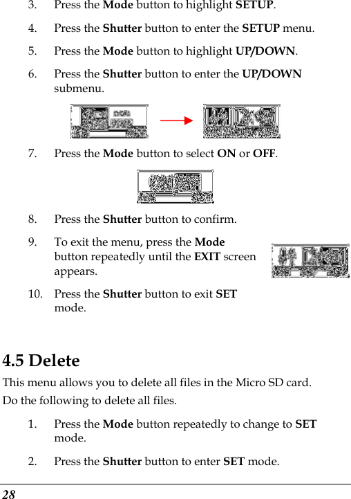  28 3. Press the Mode button to highlight SETUP. 4. Press the Shutter button to enter the SETUP menu.   5. Press the Mode button to highlight UP/DOWN. 6. Press the Shutter button to enter the UP/DOWN submenu.          7. Press the Mode button to select ON or OFF.  8. Press the Shutter button to confirm.   9. To exit the menu, press the Mode button repeatedly until the EXIT screen appears. 10. Press the Shutter button to exit SET mode.    4.5 Delete This menu allows you to delete all files in the Micro SD card. Do the following to delete all files. 1. Press the Mode button repeatedly to change to SET mode. 2. Press the Shutter button to enter SET mode. 