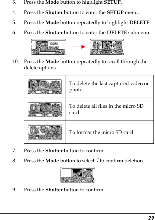  29 3. Press the Mode button to highlight SETUP. 4. Press the Shutter button to enter the SETUP menu.   5. Press the Mode button repeatedly to highlight DELETE. 6. Press the Shutter button to enter the DELETE submenu.          10. Press the Mode button repeatedly to scroll through the delete options.  To delete the last captured video or photo.  To delete all files in the micro SD card.  To format the micro SD card. 7. Press the Shutter button to confirm.   8. Press the Mode button to select √ to confirm deletion.  9. Press the Shutter button to confirm. 