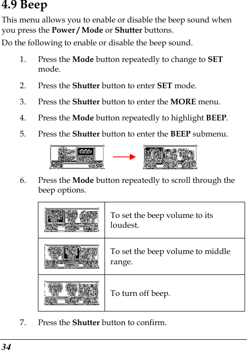  34 4.9 Beep This menu allows you to enable or disable the beep sound when you press the Power / Mode or Shutter buttons. Do the following to enable or disable the beep sound. 1. Press the Mode button repeatedly to change to SET mode. 2. Press the Shutter button to enter SET mode. 3. Press the Shutter button to enter the MORE menu.   4. Press the Mode button repeatedly to highlight BEEP. 5. Press the Shutter button to enter the BEEP submenu.          6. Press the Mode button repeatedly to scroll through the beep options.  To set the beep volume to its loudest.  To set the beep volume to middle range.  To turn off beep. 7. Press the Shutter button to confirm. 