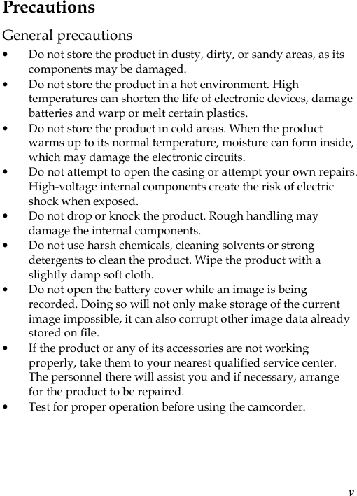  v Precautions General precautions • Do not store the product in dusty, dirty, or sandy areas, as its components may be damaged. • Do not store the product in a hot environment. High temperatures can shorten the life of electronic devices, damage batteries and warp or melt certain plastics. • Do not store the product in cold areas. When the product warms up to its normal temperature, moisture can form inside, which may damage the electronic circuits. • Do not attempt to open the casing or attempt your own repairs. High-voltage internal components create the risk of electric shock when exposed. • Do not drop or knock the product. Rough handling may damage the internal components. • Do not use harsh chemicals, cleaning solvents or strong detergents to clean the product. Wipe the product with a slightly damp soft cloth. • Do not open the battery cover while an image is being recorded. Doing so will not only make storage of the current image impossible, it can also corrupt other image data already stored on file. • If the product or any of its accessories are not working properly, take them to your nearest qualified service center. The personnel there will assist you and if necessary, arrange for the product to be repaired. • Test for proper operation before using the camcorder. 