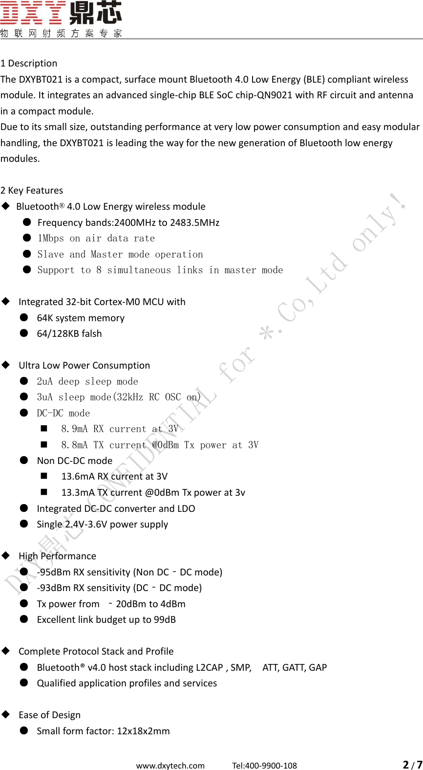 www.dxytech.com Tel:400-9900-108 2/71 DescriptionThe DXYBT021 is a compact, surface mount Bluetooth 4.0 Low Energy (BLE) compliant wirelessmodule. It integrates an advanced single-chip BLE SoC chip-QN9021 with RF circuit and antennain a compact module.Due to its small size, outstanding performance at very low power consumption and easy modularhandling, the DXYBT021 is leading the way for the new generation of Bluetooth low energymodules.2 Key Features◆Bluetooth&reg;4.0 Low Energy wireless module●Frequency bands:2400MHz to 2483.5MHz● 1Mbps on air data rate● Slave and Master mode operation● Support to 8 simultaneous links in master mode◆Integrated 32-bit Cortex-M0 MCU with●64K system memory●64/128KB falsh◆Ultra Low Power Consumption● 2uA deep sleep mode● 3uA sleep mode(32kHz RC OSC on)● DC-DC mode8.9mA RX current at 3V8.8mA TX current @0dBm Tx power at 3V●Non DC-DC mode13.6mA RX current at 3V13.3mA TX current @0dBm Tx power at 3v●Integrated DC-DC converter and LDO●Single 2.4V-3.6V power supply◆High Performance●-95dBm RX sensitivity (Non DC‐DC mode)●-93dBm RX sensitivity (DC‐DC mode)●Tx power from ‐20dBm to 4dBm●Excellent link budget up to 99dB◆Complete Protocol Stack and Profile●Bluetooth&reg; v4.0 host stack including L2CAP , SMP, ATT, GATT, GAP●Qualified application profiles and services◆Ease of Design●Small form factor: 12x18x2mm