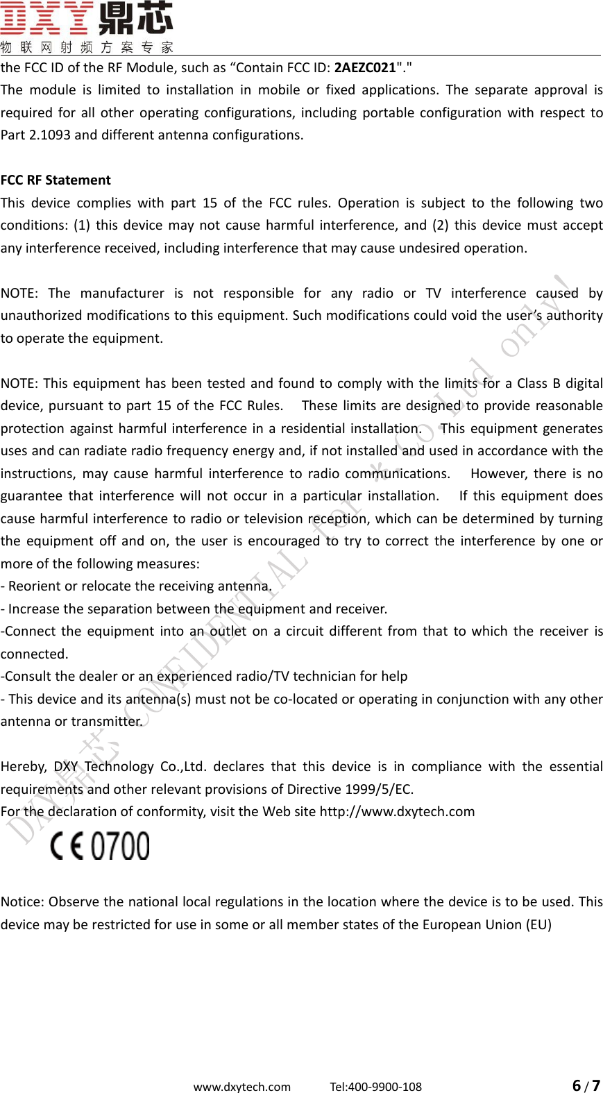 www.dxytech.com Tel:400-9900-108 6/7the FCC ID of the RF Module, such as &ldquo;Contain FCC ID: 2AEZC021"."The module is limited to installation in mobile or fixed applications. The separate approval isrequired for all other operating configurations, including portable configuration with respect toPart 2.1093 and different antenna configurations.FCC RF StatementThis device complies with part 15 of the FCC rules. Operation is subject to the following twoconditions: (1) this device may not cause harmful interference, and (2) this device must acceptany interference received, including interference that may cause undesired operation.NOTE: The manufacturer is not responsible for any radio or TV interference caused byunauthorized modifications to this equipment. Such modifications could void the user&rsquo;s authorityto operate the equipment.NOTE: This equipment has been tested and found to comply with the limits for a Class B digitaldevice, pursuant to part 15 of the FCC Rules. These limits are designed to provide reasonableprotection against harmful interference in a residential installation. This equipment generatesuses and can radiate radio frequency energy and, if not installed and used in accordance with theinstructions, may cause harmful interference to radio communications. However, there is noguarantee that interference will not occur in a particular installation. If this equipment doescause harmful interference to radio or television reception, which can be determined by turningthe equipment off and on, the user is encouraged to try to correct the interference by one ormore of the following measures:- Reorient or relocate the receiving antenna.- Increase the separation between the equipment and receiver.-Connect the equipment into an outlet on a circuit different from that to which the receiver isconnected.-Consult the dealer or an experienced radio/TV technician for help- This device and its antenna(s) must not be co-located or operating in conjunction with any otherantenna or transmitter.Hereby, DXY Technology Co.,Ltd. declares that this device is in compliance with the essentialrequirements and other relevant provisions of Directive 1999/5/EC.For the declaration of conformity, visit the Web site http://www.dxytech.comNotice: Observe the national local regulations in the location where the device is to be used. Thisdevice may be restricted for use in some or all member states of the European Union (EU)