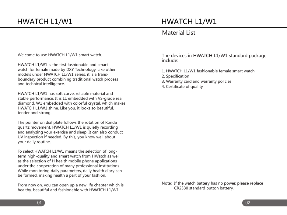 01 02   HWATCH L1/W1 The devices in HWATCH L1/W1 standard package include: 1. HWATCH L1/W1 fashionable female smart watch.2. Specification3. Warranty card and warranty policies4. Certificate of quality  Note:  If the watch battery has no power, please replace            CR2330 standard button battery.Material ListHWATCH L1/W1Welcome to use HWATCH L1/W1 smart watch. HWATCH L1/W1 is the first fashionable and smart watch for female made by DXY Technology. Like other models under HWATCH L1/W1 series, it is a trans-boundary product combining traditional watch process and technical intelligence. HWATCH L1/W1 has soft curve, reliable material and stable performance. It is L1 embedded with VS-grade real diamond, W1 embedded with colorful crystal. which makes HWATCH L1/W1 shine. Like you, it looks so beautiful, tender and strong. The pointer on dial plate follows the rotation of Ronda quartz movement. HWATCH L1/W1 is quietly recording and analyzing your exercise and sleep. It can also conduct UV inspection if needed. By this, you know well about your daily routine. To select HWATCH L1/W1 means the selection of long-term high-quality and smart watch from HWatch as well as the selection of H health mobile phone applications under the cooperation of many professional institutions. While monitoring daily parameters, daily health diary can be formed, making health a part of your fashion. From now on, you can open up a new life chapter which ishealthy, beautiful and fashionable with HWATCH L1/W1. 