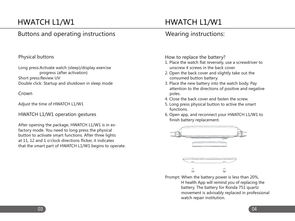    0403HWATCH L1/W1   Physical buttonsLong press:Activate watch (sleep)/display exercise                    progress (after activation)Short press:Review UVDouble click: Startup and shutdown in sleep modeCrown Adjust the time of HWATCH L1/W1HWATCH L1/W1 operation gesturesAfter opening the package, HWATCH L1/W1 is in ex-factory mode. You need to long press the physical button to activate smart functions. After three lights at 11, 12 and 1 o&rsquo;clock directions flicker, it indicatesthat the smart part of HWATCH L1/W1 begins to operate.Buttons and operating instructions   HWATCH L1/W1  How to replace the battery?1. Place the watch flat reversely, use a screwdriver to     unscrew 4 screws in the back cover. 2. Open the back cover and slightly take out the     consumed button battery. 3. Place the new battery into the watch body. Pay     attention to the directions of positive and negative     poles. 4. Close the back cover and fasten the screw. 5. Long press physical button to active the smart     functions. 6. Open app, and reconnect your HWATCH L1/W1 to     finish battery replacement. Prompt: When the battery power is less than 20%,               H health App will remind you of replacing the               battery. The battery for Ronda 751 quartz               movement is advisably replaced in professional               watch repair institution. Wearing instructions:   