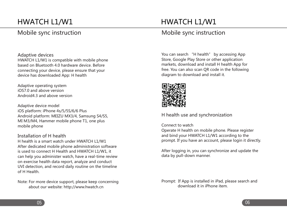 0605Adaptive devicesHWATCH L1/W1 is compatible with mobile phone based on Bluetooth 4.0 hardware device. Before connecting your device, please ensure that your device has downloaded App: H healthAdaptive operating systemiOS7.0 and above versionAndroid4.3 and above versionAdaptive device modeliOS platform: iPhone 4s/5/5S/6/6 Plus Android platform: MEIZU MX3/4, Samsung S4/S5, MI M3/M4, Hammer mobile phone T1, one plus mobile phoneInstallation of H health H health is a smart watch under HWATCH L1/W1After dedicated mobile phone administration software is used to connect H Health and HWATCH L1/W1, it can help you administer watch, have a real-time review on exercise health data report, analyze and conduct UVI detection, and record daily routine on the timeline of H Health. Note: For more device support, please keep concerning           about our website: http://www.hwatch.cnYou can search &ldquo;H health&rdquo; by accessing App Store, Google Play Store or other application markets, download and install H health App for free. You can also scan QR code in the following diagram to download and install it. H health use and synchronizationConnect to watch Operate H health on mobile phone. Please register and bind your HWATCH L1/W1 according to the prompt. If you have an account, please login it directly. After logging in, you can synchronize and update the  data by pull-down manner. Prompt:  If App is installed in iPad, please search and               download it in iPhone item. HWATCH L1/W1Mobile sync instructionHWATCH L1/W1Mobile sync instruction 