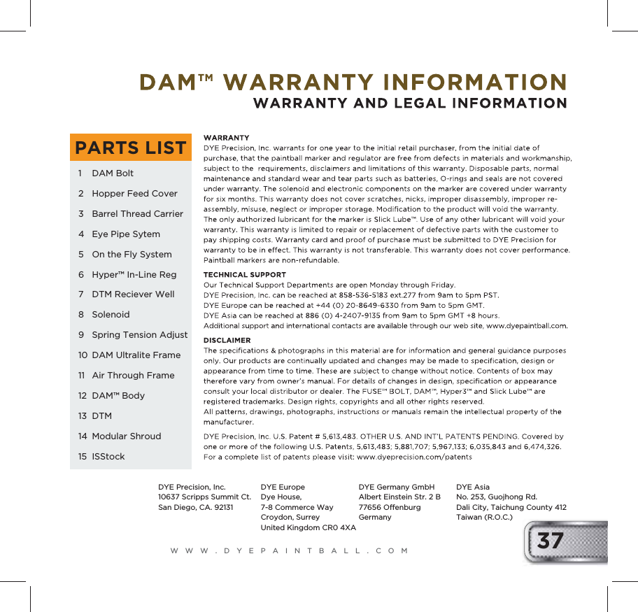 WWW.DYEPAINTBALL.COM 371 DAM Bolt2  Hopper Feed Cover3  Barrel Thread Carrier4  Eye Pipe Sytem5  On the Fly System6  Hyper&trade; In-Line Reg7  DTM Reciever Well8 Solenoid9  Spring Tension Adjust10  DAM Ultralite Frame11  Air Through Frame12 DAM&trade; Body13 DTM14 Modular Shroud15  ISStockPARTS LISTDYE Precision, Inc.10637 Scripps Summit Ct.San Diego, CA. 92131DYE EuropeDye House, 7-8 Commerce WayCroydon, Surrey United Kingdom CR0 4XADYE Germany GmbHAlbert Einstein Str. 2 B 77656 OffenburgGermanyDYE AsiaNo. 253, Guojhong Rd. Dali City, Taichung County 412 Taiwan (R.O.C.)