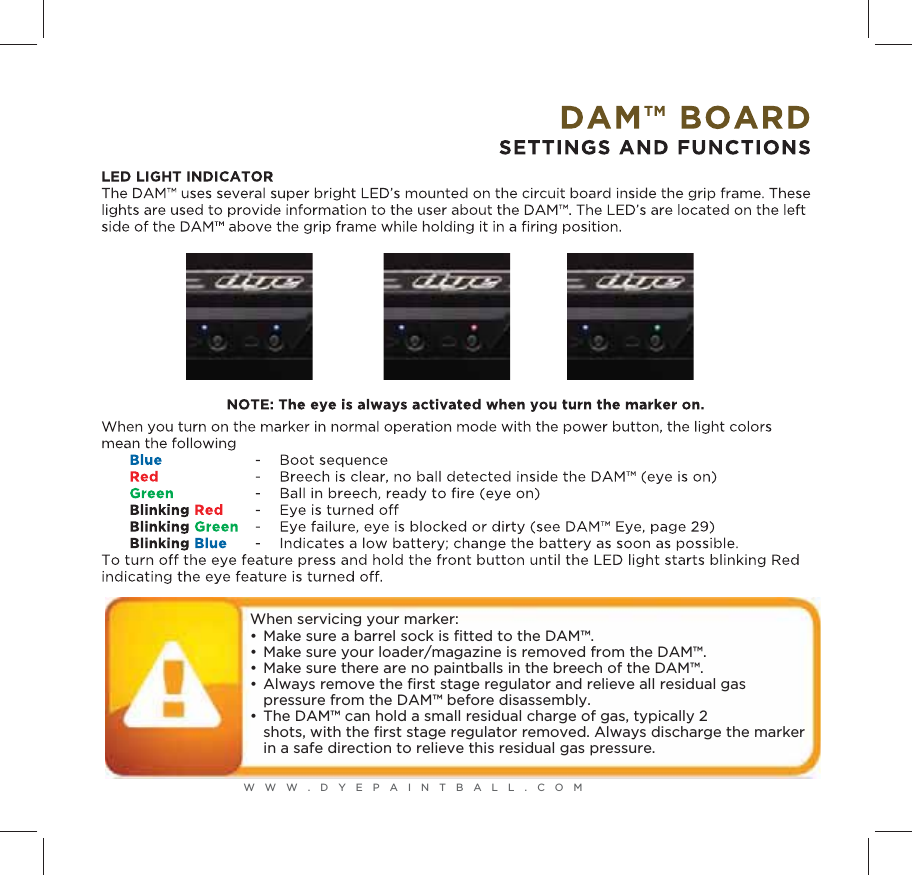 WWW.DYEPAINTBALL.COMWhen servicing your marker:&bull;  Make sure a barrel sock is ﬁtted to the DAM&trade;.&bull;  Make sure your loader/magazine is removed from the DAM&trade;.&bull;  Make sure there are no paintballs in the breech of the DAM&trade;.&bull;  Always remove the ﬁrst stage regulator and relieve all residual gas   pressure from the DAM&trade; before disassembly.&bull;  The DAM&trade; can hold a small residual charge of gas, typically 2  shots, with the ﬁrst stage regulator removed. Always discharge the marker  in a safe direction to relieve this residual gas pressure.