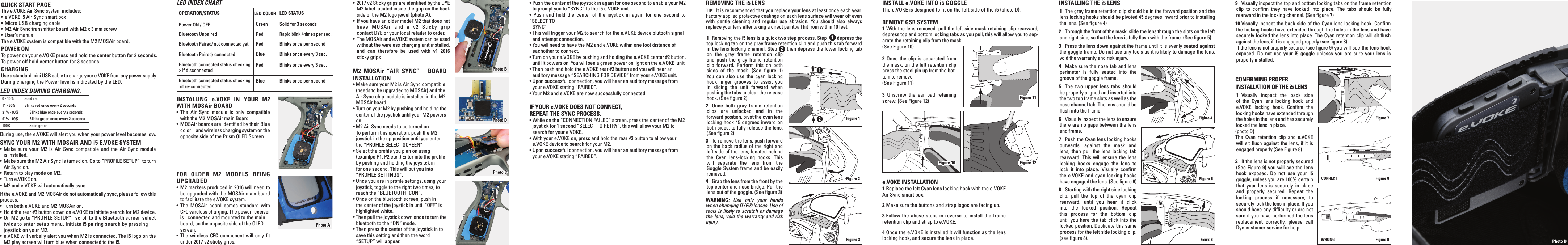 QUICK START PAGEThe e.VOKE Air Sync system includes:&bull;  e.VOKE i5 Air Sync smart box &bull;  Micro USB charging cable&bull;  M2 Air Sync transmitter board with M2 x 3 mm screw &bull;  User&rsquo;s manualThe e.VOKE system is compatible with the M2 MOSAir board. POWER ON To power on your e.VOKE press and hold the center button for 2 seconds.To power off hold center button for 3 seconds.CHARGING Use a standard mini USB cable to charge your e.VOKE from any power supply. During charging the Power level is indicated by the LED. SYNC YOUR M2 WITH MOSAIR AND i5 E.VOKE SYSTEM &bull; Make sure your M2 is Air Sync compatible and the Air Sync module    is installed.&bull;  Make sure the M2 Air Sync is turned on. Go to &ldquo;PROFILE SETUP&rdquo;  to turn   Air Sync on.&bull;  Return to play mode on M2.&bull;  Turn e.VOKE on. &bull;  M2 and e.VOKE will automatically sync.If the e.VOKE and M2 MOSAir do not automatically sync, please follow this process. &bull;  Turn both e.VOKE and M2 MOSAir on.&bull;  Hold the rear #3 button down on e.VOKE to initiate search for M2 device.&bull;  On M2 go to &ldquo;PROFILE SETUP&rdquo;,  scroll to the Bluetooth screen select   twice to enter setup menu. Initiate i5 pairing search by pressing   joystick on your M2.&bull;  e.VOKE will verbally alert you when M2 is connected. The i5 logo on the   M2 play screen will turn blue when connected to the i5.During use, the e.VOKE will alert you when your power level becomes low.INSTALLING e.VOKE IN YOUR M2 WITH MOSAir BOARD&bull;  The Air Sync module is only compatible   with the M2 MOSAir main Board. &bull;  MOSAir boards are identiﬁed by their Blue   color        and wireless charging system on the   opposite side of the Prism OLED Screen.FOR OLDER M2 MODELS BEING UPGRADED&bull; M2 markers produced in 2016 will need to   be upgraded with the MOSAir main board    to facilitate the e.VOKE system.&bull; The MOSAir board comes standard with   CFC wireless charging. The power receiver   is   connected and mounted to the main  board, on the opposite side of the OLED screen. &bull; The wireless CFC component will only ﬁt   under 2017 v2 sticky grips.&bull;  2017 v2 Sticky grips are identiﬁed by the DYE   M2 label located inside the grip on the back   side of the M2 logo jewel (photo A).&bull;  If you have an older model M2 that does not  have MOSAir and a v2 Sticky grip   contact DYE or your local retailer to order. &bull;  The MOSAir and e.VOKE system can be used   without the wireless charging unit installed,   and can therefore be used with v1 2016   sticky gripsM2 MOSAir &ldquo;AIR SYNC&rdquo;   BOARD INSTALLATION&bull; Make sure your M2 is Air Sync compatible   (needs to be upgraded to MOSAir) and the   Air Sync chip module is installed in the M2   MOSAir board. &bull; Turn on your M2 by pushing and holding the   center of the joystick until your M2 powers  on.&bull; M2 Air Sync needs to be turned on.   To perform this operation, push the M2   joystick in the up position until you enter   the &ldquo;PROFILE SELECT SCREEN&rdquo; &bull; Select the proﬁle you plan on using   (examlpe P1, P2 etc..) Enter into the proﬁle   by pushing and holding the joysitck in    for one second. This will put you into   &ldquo;PROFILE SETTINGS&rdquo;. &bull; Once you are in proﬁle settings, using your   joystick, toggle to the right two times, to   reach the &ldquo;BLUETOOTH ICON&rdquo;. &bull; Once on the bluetooth screen, push in    the center of the joystick in until &ldquo;OFF&rdquo; is   highlighted white. &bull; Then pull the joystick down once to turn the   bluetooth to the &ldquo;ON&rdquo; mode. &bull; Then press the center of the joystick in to   save this setting and then the word   &ldquo;SETUP&rdquo; will appear. 0 - 10%  Solid red11 - 30%  Blinks red once every 2 seconds31% - 90%  Blinks blue once every 2 seconds91% - 99%  Blinks green once every 2 seconds100%  Solid greenLED INDEX DURING CHARGING.OPERATION/STATUSPower ON / OFFBluetooth UnpairedBluetooth Paired/ not connected yetBluetooth Paired/ connectedBluetooth connected status checking> if disconnectedBluetooth connected status checking>if re-connectedLED COLORGreenRedRedBlueRedBlueLED STATUSSolid for 3 secondsRapid blink 4 times per sec.Blinks once per secondBlinks once every 3 sec.Blinks once every 3 sec.Blinks once per secondLED INDEX CHARTPhoto A Photo B Photo DPhoto C Photo D REMOVING THE i5 LENSTIP:  It is recommended that you replace your lens at least once each year. Factory applied protective coatings on each lens surface will wear off even with gentle cleaning and regular use abrasion. You should also always replace your lens after taking a direct paintball hit from within 10 feet. 1  Removing the i5 lens is a quick two step process. Step   1 depress the top locking tab on the gray frame retention clip and push this tab forward in the lens locking channel. Step  2 then depress the lower locking tab on the gray frame retention clip and push the gray frame retention clip forward. Perform this on both sides of the mask. (See ﬁgure 1) You can also use the cyan locking hook ﬁnger grooves to assist you in sliding the unit forward when pushing the tabs to clear the release hook. (See ﬁgure 2)2  Once both gray frame retention clips are unlocked and in the forward position, pivot the cyan lens locking hook 45 degrees inward on both sides, to fully release the lens. (See ﬁgure 2)3  To remove the lens, push forward on the back radius of the right and left side of the lens, located behind the Cyan lens-locking hooks. This will separate the lens from the Goggle System frame and be easily removed.4  Grab the lens from the front by the top center and nose bridge. Pull the lens out of the goggle. (See ﬁgure 3)WARNING: Use only your hands when changing DYE&reg; lenses. Use of tools is likely to scratch or damage the lens, void the warranty and risk injury.INSTALLING THE i5 LENS 1  The gray frame retention clip should be in the forward position and the lens locking hooks should be pivoted 45 degrees inward prior to installing the lens. (See ﬁgure 4)2  Through the front of the mask, slide the lens through the slots on the left and right side, so that the lens is fully ﬂush with the frame. (See ﬁgure 5)3  Press the lens down against the frame until it is evenly seated against the goggle frame. Do not use any tools as it is likely to damage the lens, void the warranty and risk injury.4  Make sure the nose tab and lens perimeter is fully seated into the groove of the goggle frame.5  The two upper lens tabs should be properly aligned and inserted into the two top frame slots as well as the nose channel tab. The lens should be ﬂush into the frame.6  Visually inspect the lens to ensure there are no gaps between the lens and frame.7  Push the Cyan lens locking hooks outwards, against the mask and lens, then pull the lens locking tab rearward. This will ensure the lens locking hooks engage the lens to lock it into place. Visually conﬁrm the e.VOKE and cyan locking hooks have engaged the lens. (See ﬁgure 6)8  Starting with the right side locking clip, pull the top of the cyan clip rearward, until you hear it click into the locked position. Repeat this process for the bottom clip until you here the tab click into the locked position. Duplicate this same process for the left side locking clip. (see ﬁgure 8).Figure 3Figure 2Figure 1 1 2Figure 6Figure 5Figure 4 Figure 7Figure 8CORRECTFigure 9WRONG9  Visually inspect the top and bottom locking tabs on the frame retention clip to conﬁrm they have locked into place. The tabs should be fully rearward in the locking channel. (See ﬁgure 7)10 Visually inspect the back side of the Cyan lens locking hook. Conﬁrm the locking hooks have extended through the holes in the lens and have securely locked the lens into place. The Cyan retention clip will sit ﬂush against the lens, if it is engaged properly (see ﬁgure 8).  If the lens is not properly secured (see ﬁgure 9) you will see the lens hook exposed. Do not use your i5 goggle unlesss you are sure your lens is properly installed.CONFIRMING PROPER INSTALLATION OF THE i5 LENS 1 Visually inspect the back side of the Cyan lens locking hook and e.VOKE locking hook. Conﬁrm the locking hooks have extended through the holes in the lens and has securely locked the lens in place. (photo D)The Cyan retention clip and e.VOKE  will sit ﬂush against the lens, if it is engaged properly (See Figure 8).2  If the lens is not properly secured (See Figure 9) you will see the lens hook exposed. Do not use your I5 goggle, unless you are 100% certain that your lens is securely in place and properly secured. Repeat the locking process if necessary, to securely lock the lens in place. If you should have any difﬁculty or are not sure if you have performed the lens replacement correctly, please call Dye customer service for help. e.VOKE INSTALLATION1 Replace the left Cyan lens locking hook with the e.VOKE Air Sync smart box.2 Make sure the buttons and strap logos are facing up.3 Follow the above steps in reverse to install the frame retention clip and strap to e.VOKE.4 Once the e.VOKE is installed it will function as the lens locking hook, and secure the lens in place.INSTALL e.VOKE INTO i5 GOGGLE The e.VOKE is designed to fit on the left side of the i5 (photo D).REMOVE GSR SYSTEM1 With the lens removed, pull the left side mask retaining clip rearward, depress top and bottom locking tabs as you pull, this will allow you to sep-arate the retaining clip from the mask. (See Figure 10)2 Once the clip is separated from the mask, on the left retention clip press the steel pin up from the bot-tom to remove.(See Figure 11)3 Unscrew the ear pad retaining screw. (See Figure 12) Figure 11Figure 10 Figure 12&bull; Push the center of the joystick in again for one second to enable your M2   to prompt you to &ldquo;SYNC&rdquo; to the I5 e.VOKE unit. &bull; Push and hold the center of the joystick in again for one second to &ldquo;SELECT TO  SYNC&rdquo; &bull; This will trigger your M2 to search for the e.VOKE device blutooth signal   and attempt connection. &bull; You will need to have the M2 and e.VOKE within one foot distance of   eachother to connect. &bull; Turn on your e.VOKE by pushing and holding the e.VOKE center #2 button,   until it powers on. You will see a green power on light on the e.VOKE  unit. &bull; Then push and hold the e.VOKE rear #3 button and you will hear an    auditory message &ldquo;SEARCHING FOR DEVICE&rdquo; from your e.VOKE unit. &bull; Upon successful connection, you will hear an auditory message from   your e.VOKE stating &ldquo;PAIRED&rdquo;. &bull; Your M2 and e.VOKE are now successfully connected. IF YOUR e.VOKE DOES NOT CONNECT, REPEAT THE SYNC PROCESS.&bull; While on the &ldquo;CONNECTION FAILED&rdquo; screen, press the center of the M2   joystick for 1 second &ldquo;SELECT TO RETRY&rdquo;, this will allow your M2 to    search for your e.VOKE.  &bull; With your e.VOKE on, press and hold the rear #3 button to allow your   e.VOKE device to search for your M2. &bull; Upon successful connection, you will hear an auditory message from   your e.VOKE stating &ldquo;PAIRED&rdquo;.              