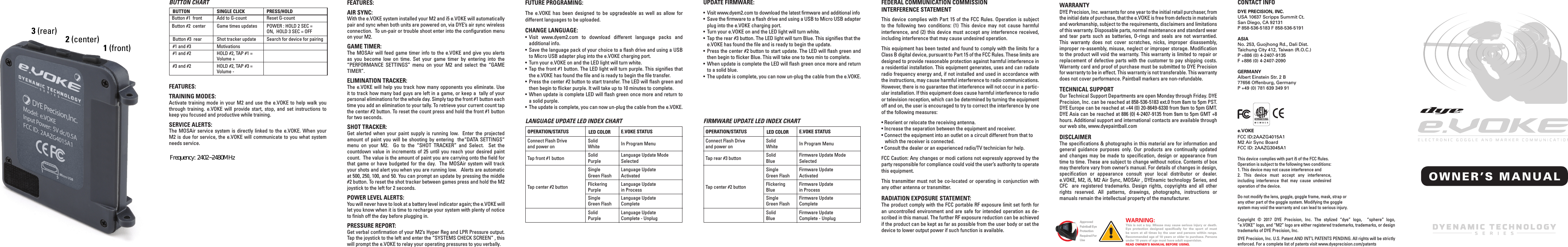 DYE Precision, Inc. warrants for one year to the initial retail purchaser, from the initial date of purchase, that the e.VOKE is free from defects in materials and workmanship, subject to the requirements, disclaimers and limitations of this warranty. Disposable parts, normal maintenance and standard wear and tear parts such as batteries, O-rings and seals are not warrantied. This warranty does not cover scratches, nicks, improper disassembly, improper re-assembly, misuse, neglect or improper storage. Modiﬁcation to the product will void the warranty. This warranty is limited to repair or replacement of defective parts with the customer to pay shipping costs. Warranty card and proof of purchase must be submitted to DYE Precision for warranty to be in effect. This warranty is not transferable. This warranty does not cover performance. Paintball markers are non-refundable.   TECHNICAL SUPPORTOur Technical Support Departments are open Monday through Friday. DYE Precision, Inc. can be reached at 858-536-5183 ext.0 from 8am to 5pm PST.DYE Europe can be reached at +44 (0) 20-8649-6330 from 9am to 5pm GMT. DYE Asia can be reached at 886 (0) 4-2407-9135 from 9am to 5pm GMT +8 hours. Additional support and international contacts are available through our web site, www.dyepaintball.comDISCLAIMERThe speciﬁcations &amp; photographs in this material are for information and general guidance purposes only. Our products are continually updated and changes may be made to speciﬁcation, design or appearance from time to time. These are subject to change without notice. Contents of box may therefore vary from owner&rsquo;s manual. For details of changes in design, speciﬁcation or appearance consult your local distributor or dealer. e.VOKE, M2, i5, M2 Air Sync, MOSAir , DYEnamic technology Series, and CFC  are registered trademarks. Design rights, copyrights and all other rights reserved. All patterns, drawings, photographs, instructions or manuals remain the intellectual property of the manufacturer.Copyright &copy; 2017 DYE Precision, Inc. The stylized &ldquo;dye&rdquo; logo,  &ldquo;sphere&rdquo; logo, &ldquo;e.VOKE&rdquo; logo, and &ldquo;M2&rdquo; logo are either registered trademarks, trademarks, or design trademarks of DYE Precision, Inc.DYE Precision, Inc. U.S. Patent AND INT&rsquo;L PATENTS PENDING. All rights will be strictly enforced. For a complete list of patents visit www.dyeprecision.com/patentsOWNER&rsquo;S MANUALDYE PRECISION, INC.USA 10637 Scripps Summit Ct. San Diego, CA 92131P 858-536-5183 F 858-536-5191ASIA No. 253, Guojhong Rd., Dali Dist.Taichung City 412, Taiwan (R.O.C.)P +886 (0) 4-2407-9135 F +886 (0) 4-2407-2090GERMANY Albert Einstein Str. 2 B77656 Offenburg, GermanyP +49 (0) 781 639 349 91e.VOKEFCC ID:2AAZG4015A1M2 Air Sync BoardFCC ID: 2AAZG3045A1This device complies with part i5 of the FCC Rules.Operation is subject to the following two conditions:1. This device may not cause interference and2. This device must accept any interference, including interference that may cause undesired operation of the device.WARRANTYFEDERAL COMMUNICATION COMMISSION INTERFERENCE STATEMENTCONTACT INFOFUTURE PROGRAMING:The e.VOKE has been designed to be upgradeable as well as allow for different languages to be uploaded. CHANGE LANGUAGE:&bull; Visit www.dyem2.com to download different language packs and   additional info.&bull;  Save the language pack of your choice to a ﬂash drive and using a USB   to Micro USB adapter plug into the e.VOKE charging port.&bull;  Turn your e.VOKE on and the LED light will turn white.&bull; Tap the front #1 button. The LED light will turn purple. This signiﬁes that   the e.VOKE has found the ﬁle and is ready to begin the ﬁle transfer.&bull;  Press the center #2 button to start transfer. The LED will ﬂash green and   then begin to ﬂicker purple. It will take up to 10 minutes to complete.&bull; When update is complete LED will ﬂash green once more and return to    a solid purple.&bull;  The update is complete, you can now un-plug the cable from the e.VOKE.UPDATE FIRMWARE:&bull;  Visit www.dyem2.com to download the latest ﬁrmware and additional info&bull;  Save the ﬁrmware to a ﬂash drive and using a USB to Micro USB adapter   plug into the e.VOKE charging port.&bull;  Turn your e.VOKE on and the LED light will turn white.&bull;  Tap the rear #3 button. The LED light will turn Blue. This signiﬁes that the  e.VOKE has found the ﬁle and is ready to begin the update.&bull; Press the center #2 button to start update. The LED will ﬂash green and   then begin to ﬂicker Blue. This will take one to two min to complete.&bull;  When update is complete the LED will ﬂash green once more and return   to a solid blue.&bull;  The update is complete, you can now un-plug the cable from the e.VOKE.AIR SYNC: With the e.VOKE system installed your M2 and i5 e.VOKE will automatically pair and sync when both units are powered on, via DYE&rsquo;s air sync wireless connection.  To un-pair or trouble shoot enter into the conﬁguration menu on your M2. GAME TIMER: The MOSAir will feed game timer info to the e.VOKE and give you alerts as you become low on time. Set your game timer by entering into the &ldquo;PERFORMANCE SETTINGS&rdquo; menu on your M2 and select the &ldquo;GAME TIMER&rdquo;.ELIMINATION TRACKER: The e.VOKE will help you track how many opponents you eliminate. Use it to track how many bad guys are left in a game, or keep a  tally of your personal eliminations for the whole day. Simply tap the front #1 button each time you add an elimination to your tally. To retrieve your current count tap the center #2 button. To reset the count press and hold the front #1 button for two seconds. SHOT TRACKER: Get alerted when your paint supply is running low.  Enter the projected amount of paint you will be shooting by entering  the&ldquo;DATA SETTINGS&ldquo; menu on your M2.  Go to the &ldquo;SHOT TRACKER&rdquo; and Select.  Set the countdown value in increments of 25 until you reach your desired paint count.  The value is the amount of paint you are carrying onto the ﬁeld for that game or have budgeted for the day.  The MOSAir system will track your shots and alert you when you are running low.   Alerts are automatic at 500, 250, 100, and 50. You can prompt an update by pressing the middle #2 button. To reset the shot tracker between games press and hold the M2 joystick to the left for 2 seconds. POWER LEVEL ALERTS: You will never have to look at a battery level indicator again; the e.VOKE will let you know when it is time to recharge your system with plenty of notice to ﬁnish off the day before plugging in.PRESSURE REPORT: Get verbal conﬁrmation of your M2&rsquo;s Hyper Reg and LPR Pressure output.  Tap the joystick to the left and enter the &ldquo;SYSTEMS CHECK SCREEN&rdquo; , this will prompt the e.VOKE to relay your operating pressures to you verbally.FEATURES:E.VOKE STATUSIn Program MenuLanguage Update Mode SelectedLanguage Update ActivatedLanguage Update in ProcessLanguage Update CompleteLanguage Update Complete - UnplugOPERATION/STATUSConnect Flash Drive and power onTap front #1 buttonTap center #2 buttonLED COLORSolid WhiteSolid PurpleSingle Green FlashFlickering PurpleSingle Green FlashSolid PurpleLANGUAGE UPDATE LED INDEX CHARTOPERATION/STATUSConnect Flash Drive and power onTap rear #3 buttonTap center #2 buttonLED COLORSolid WhiteSolid BlueSingle Green FlashFlickering BlueSingle Green FlashSolid BlueE.VOKE STATUSIn Program MenuFirmware Update Mode SelectedFirmware Update ActivatedFirmware Update in ProcessFirmware Update CompleteFirmware Update Complete - UnplugFIRMWARE UPDATE LED INDEX CHARTWARNING: This is not a toy. Misuse may cause serious injury or death. Eye protection designed speciﬁcally for the sport of must be worn at all times by the user and persons within range. Recommended age of 18 years or older to purchase. Persons under 18 years of age must have adult supervision. READ OWNER&rsquo;S MANUAL BEFORE USING.Approved Paintball Eye Protection Required For UseThis device complies with Part 15 of the FCC Rules. Operation is subject to the following two conditions: (1) This device may not cause harmful interference, and (2) this device must accept any interference received, including interference that may cause undesired operation.This equipment has been tested and found to comply with the limits for a Class B digital device, pursuant to Part 15 of the FCC Rules. These limits are designed to provide reasonable protection against harmful interference in a residential installation. This equipment generates, uses and can radiate radio frequency energy and, if not installed and used in accordance with the instructions, may cause harmful interference to radio communications. However, there is no guarantee that interference will not occur in a partic-ular installation. If this equipment does cause harmful interference to radio or television reception, which can be determined by turning the equipment off and on, the user is encouraged to try to correct the interference by one of the following measures:&bull; Reorient or relocate the receiving antenna.&bull; Increase the separation between the equipment and receiver.&bull; Connect the equipment into an outlet on a circuit different from that to     which the receiver is connected.&bull; Consult the dealer or an experienced radio/TV technician for help.FCC Caution: Any changes or modi cations not expressly approved by the party responsible for compliance could void the user&rsquo;s authority to operate this equipment.This transmitter must not be co-located or operating in conjunction with any other antenna or transmitter.RADIATION EXPOSURE STATEMENT:The product comply with the FCC portable RF exposure limit set forth for an uncontrolled environment and are safe for intended operation as de-scribed in this manual. The further RF exposure reduction can be achieved if the product can be kept as far as possible from the user body or set the device to lower output power if such function is available.BUTTON CHART BUTTONButton #3  rear#1 and #3#1 and #2#3 and #2SINGLE CLICKAdd to G-countGame times updatesShot tracker updateMotivationsHOLD #2, TAP #1 = Volume +HOLD #2, TAP #3 = Volume -PRESS/HOLDReset G-countPOWER : HOLD 2 SEC = ON,  HOLD 3 SEC = OFFSearch for device for pairingButton #1  frontButton #2  centerTRAINING MODES: Activate training mode in your M2 and use the e.VOKE to help walk you through training. e.VOKE will provide start, stop, and set instructions to keep you focused and productive while training. SERVICE ALERTS:The MOSAir service system is directly linked to the e.VOKE. When your M2 is due for service, the e.VOKE will communicate to you what system needs service.FEATURES:1 (front)2 (center)3 (rear)Do not modify the lens, goggle, goggle frame, mask, strap or any other part of the goggle system. Modifying the goggle system may void the warranty and can lead to serious injury. Frequency: 2402~2480MHz