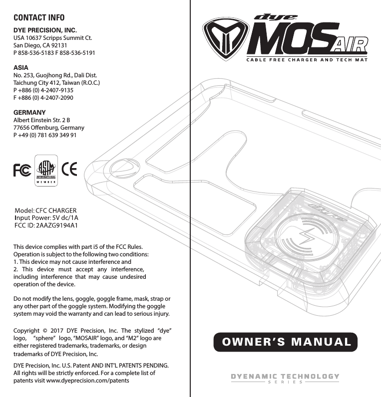 OWNER&rsquo;S MANUA LCopyright  &copy;  2017  DYE  Precision,  Inc.  The  stylized  &ldquo;dye&rdquo;logo,  &ldquo;sphere&rdquo;  logo, &ldquo;MOSAIR&rdquo; logo, and &ldquo;M2&rdquo; logo are either registered trademarks, trademarks, or design trademarks of DYE Precision, Inc.DYE Precision, Inc. U.S. Patent AND INT&rsquo;L PATENTS PENDING. All rights will be strictly enforced. For a complete list of patents visit www.dyeprecision.com/patents DYE PRECISION, INC.USA 10637 Scripps Summit Ct. San Diego, CA 92131P 858-536-5183 F 858-536-5191ASIA No. 253, Guojhong Rd., Dali Dist.Taichung City 412, Taiwan (R.O.C.)P +886 (0) 4-2407-9135 F +886 (0) 4-2407-2090GERMANY Albert Einstein Str. 2 B77656 Oenburg, GermanyP +49 (0) 781 639 349 91This device complies with part i5 of the FCC Rules.Operation is subject to the following two conditions:1. This device may not cause interference and2.  This  device  must  accept  any  interference, including  interference  that  may  cause  undesired operation of the device.CONTACT INFODo not modify the lens, goggle, goggle frame, mask, strap or any other part of the goggle system. Modifying the goggle system may void the warranty and can lead to serious injury.