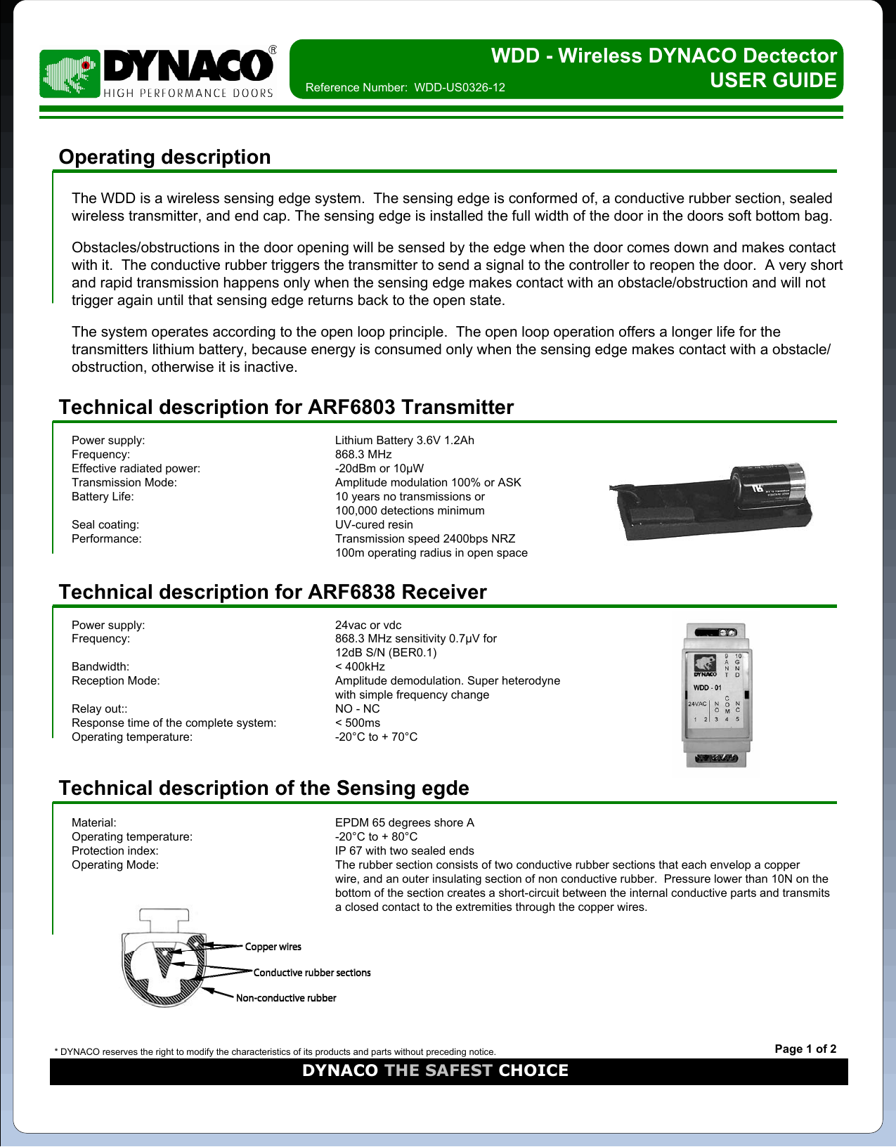 WDD - Wireless DYNACO Dectector    USER GUIDEOperating descriptionThe WDD is a wireless sensing edge system.  The sensing edge is conformed of, a conductive rubber section, sealed wireless transmitter, and end cap. The sensing edge is installed the full width of the door in the doors soft bottom bag.  Obstacles/obstructions in the door opening will be sensed by the edge when the door comes down and makes contact with it.  The conductive rubber triggers the transmitter to send a signal to the controller to reopen the door.  A very short and rapid transmission happens only when the sensing edge makes contact with an obstacle/obstruction and will not trigger again until that sensing edge returns back to the open state.The system operates according to the open loop principle.  The open loop operation offers a longer life for the transmitters lithium battery, because energy is consumed only when the sensing edge makes contact with a obstacle/obstruction, otherwise it is inactive.Reference Number:  WDD-US0326-12Technical description for ARF6803 TransmitterPower supply: Lithium Battery 3.6V 1.2AhFrequency: 868.3 MHzEffective radiated power: -20dBm or 10µWTransmission Mode: Amplitude modulation 100% or ASKBattery Life: 10 years no transmissions or100,000 detections minimumSeal coating: UV-cured resinPerformance: Transmission speed 2400bps NRZ100m operating radius in open spaceTechnical description for ARF6838 ReceiverPower supply: 24vac or vdcFrequency: 868.3 MHz sensitivity 0.7µV for 12dB S/N (BER0.1)Bandwidth: &lt; 400kHzReception Mode: Amplitude demodulation. Super heterodyne with simple frequency changeRelay out:: NO - NCResponse time of the complete system: &lt; 500msOperating temperature: -20°C to + 70°C* DYNACO reserves the right to modify the characteristics of its products and parts without preceding notice.DYNACO THE SAFEST CHOICEPage 1 of 2Technical description of the Sensing egdeMaterial: EPDM 65 degrees shore AOperating temperature: -20°C to + 80°CProtection index: IP 67 with two sealed endsOperating Mode: The rubber section consists of two conductive rubber sections that each envelop a copper wire, and an outer insulating section of non conductive rubber.  Pressure lower than 10N on the bottom of the section creates a short-circuit between the internal conductive parts and transmits a closed contact to the extremities through the copper wires.